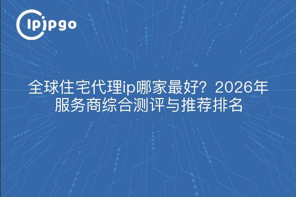 全球住宅代理ip哪家最好？2026年服务商综合测评与推荐排名