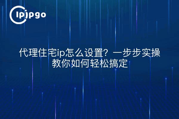 代理住宅ip怎么设置?一步步实操教你如何轻松搞定