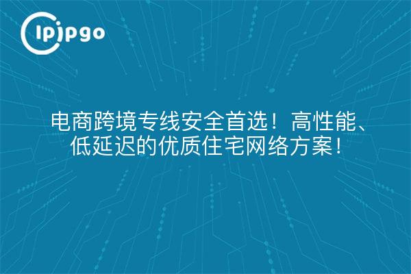 电商跨境专线安全首选!高性能、低延迟的优质住宅网络方案!