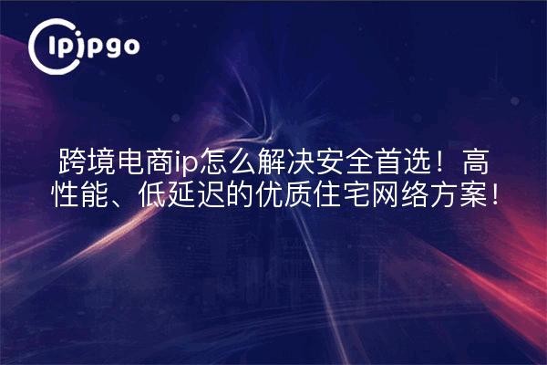 跨境电商ip怎么解决安全首选!高性能、低延迟的优质住宅网络方案!