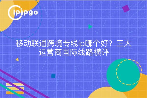 移动联通跨境专线ip哪个好?三大运营商国际线路横评