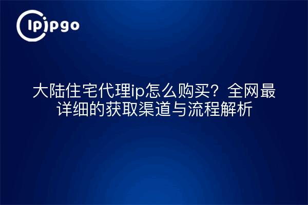 大陆住宅代理ip怎么购买？全网最详细的获取渠道与流程解析