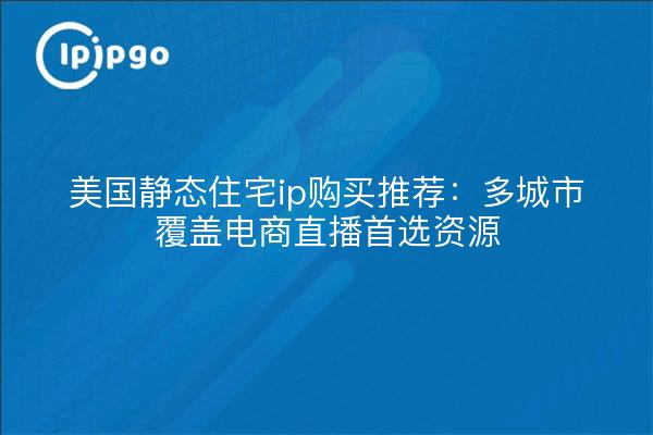 美国静态住宅ip购买推荐:多城市覆盖电商直播首选资源