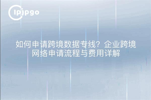 如何申请跨境数据专线？企业跨境网络申请流程与费用详解