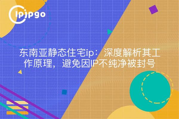 东南亚静态住宅ip:深度解析其工作原理,避免因IP不纯净被封号