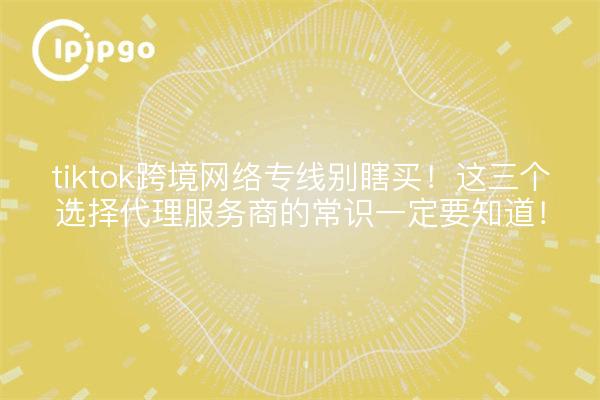 tiktok跨境网络专线别瞎买!这三个选择代理服务商的常识一定要知道!