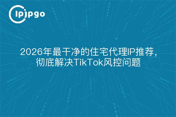 2026年最干净的住宅代理IP推荐,彻底解决TikTok风控问题