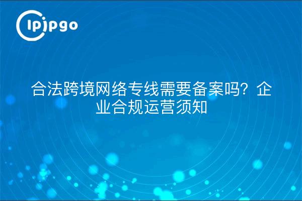 合法跨境网络专线需要备案吗？企业合规运营须知