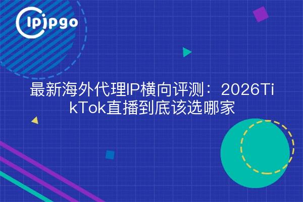 最新海外代理IP横向评测:2026TikTok直播到底该选哪家