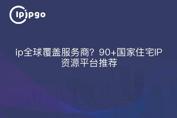 ip全球覆盖服务商？90+国家住宅IP资源平台推荐