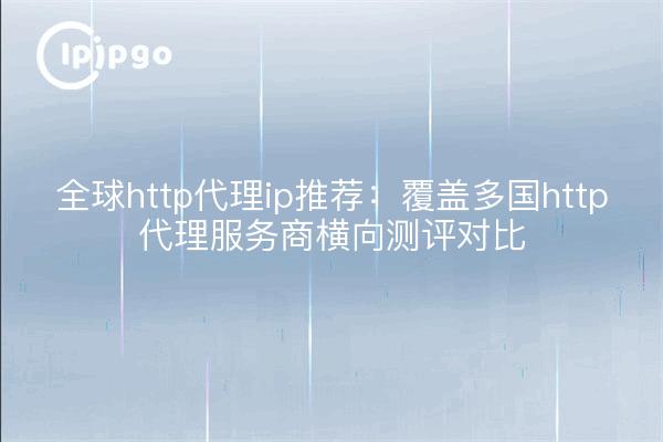 全球http代理ip推荐：覆盖多国http代理服务商横向测评对比