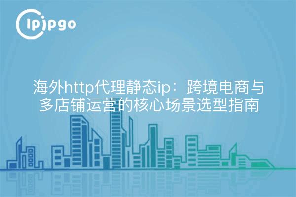海外http代理静态ip:跨境电商与多店铺运营的核心场景选型指南