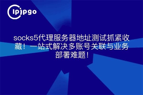socks5代理服务器地址测试抓紧收藏!一站式解决多账号关联与业务部署难题!