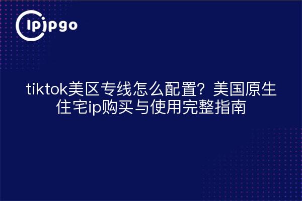 tiktok美区专线怎么配置?美国原生住宅ip购买与使用完整指南