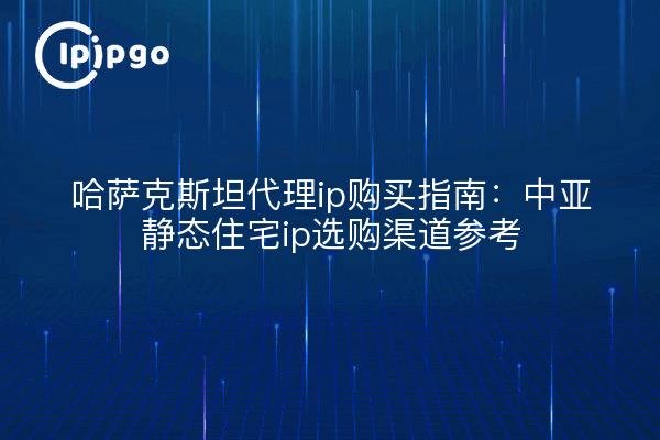 哈萨克斯坦代理ip购买指南：中亚静态住宅ip选购渠道参考