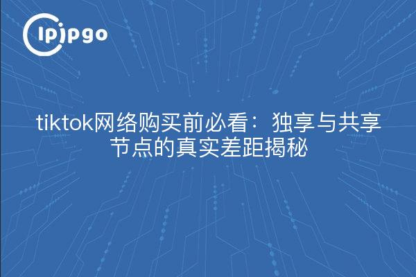 tiktok网络购买前必看:独享与共享节点的真实差距揭秘