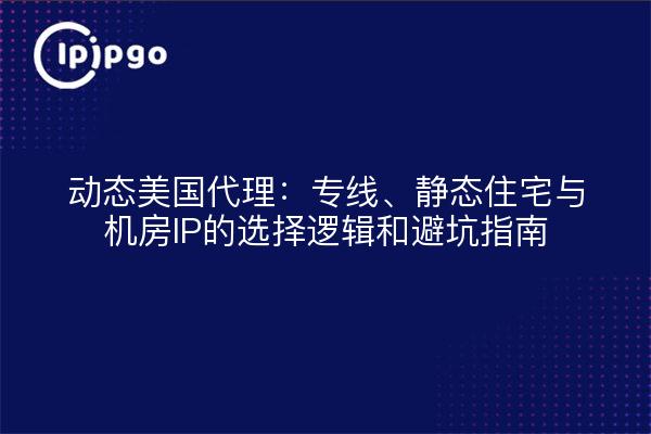 动态美国代理：专线、静态住宅与机房IP的选择逻辑和避坑指南
