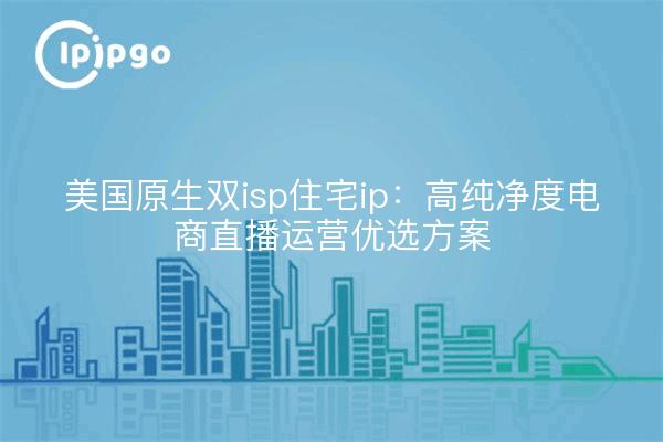 美国原生双isp住宅ip:高纯净度电商直播运营优选方案