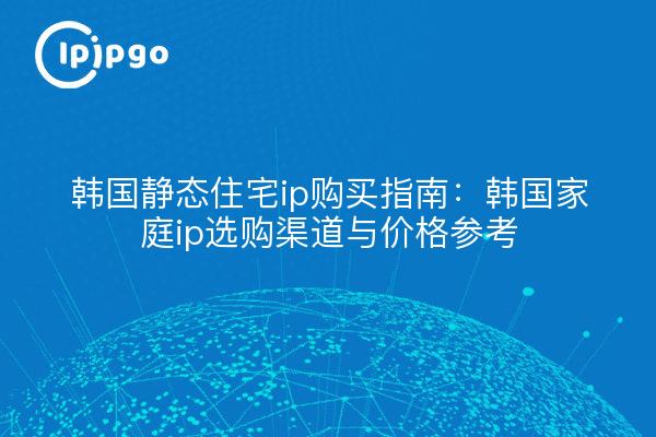 韩国静态住宅ip购买指南:韩国家庭ip选购渠道与价格参考