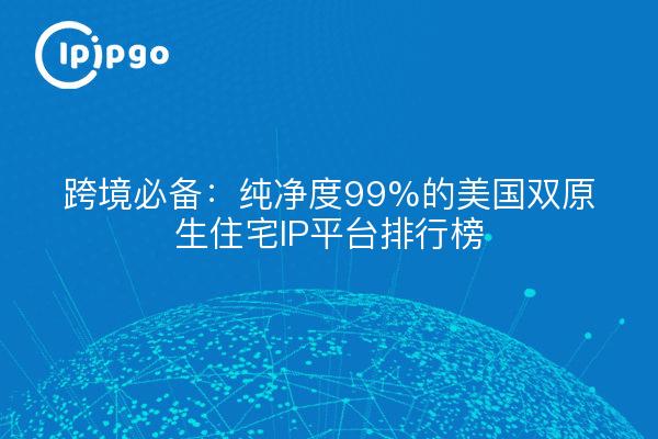 跨境必备:纯净度99%的美国双原生住宅IP平台排行榜