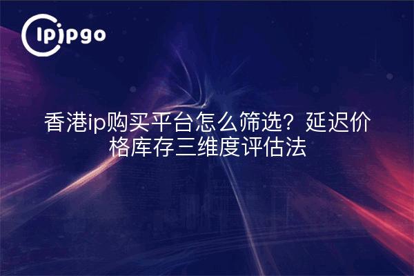 香港ip购买平台怎么筛选?延迟价格库存三维度评估法