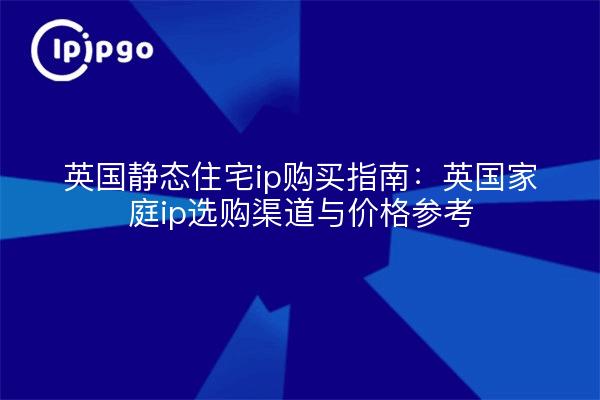 英国静态住宅ip购买指南:英国家庭ip选购渠道与价格参考
