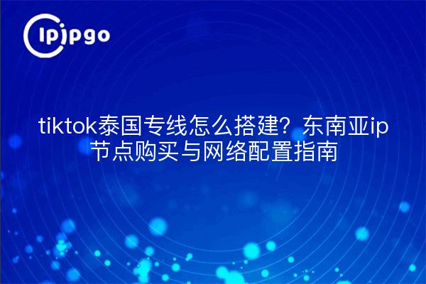 tiktok泰国专线怎么搭建?东南亚ip节点购买与网络配置指南