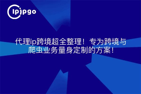 代理ip跨境超全整理!专为跨境与爬虫业务量身定制的方案!