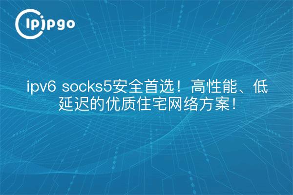 ipv6 socks5安全首选!高性能、低延迟的优质住宅网络方案!