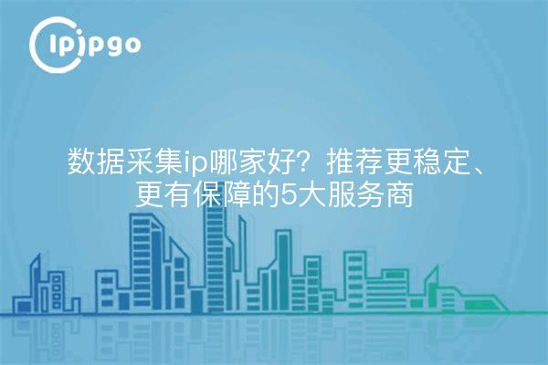 数据采集ip哪家好?推荐更稳定、更有保障的5大服务商