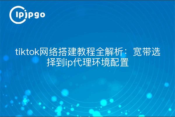 tiktok网络搭建教程全解析:宽带选择到ip代理环境配置