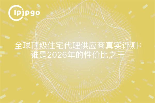 全球顶级住宅代理供应商真实评测:谁是2026年的性价比之王