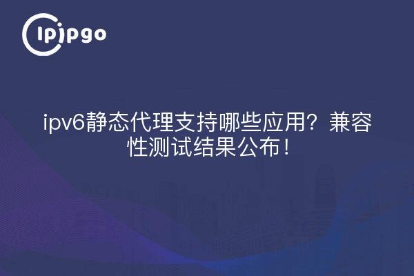 ipv6静态代理支持哪些应用?兼容性测试结果公布!