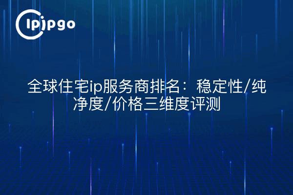 全球住宅ip服务商排名：稳定性/纯净度/价格三维度评测
