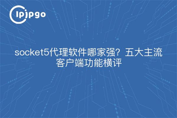 socket5代理软件哪家强?五大主流客户端功能横评