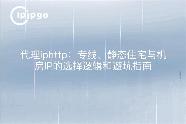 代理iphttp:专线、静态住宅与机房IP的选择逻辑和避坑指南