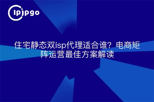 住宅静态双isp代理适合谁?电商矩阵运营最佳方案解读