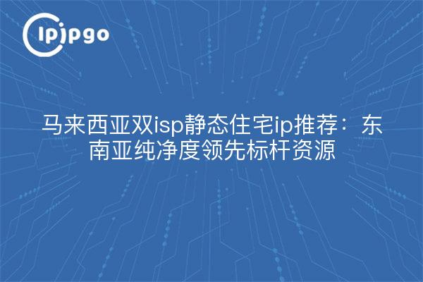 马来西亚双isp静态住宅ip推荐:东南亚纯净度领先标杆资源