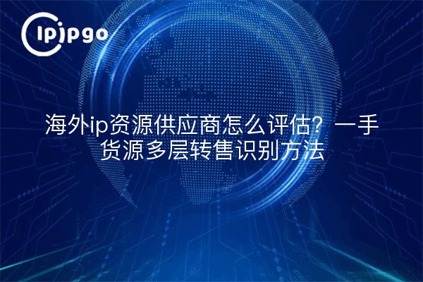 海外ip资源供应商怎么评估?一手货源多层转售识别方法