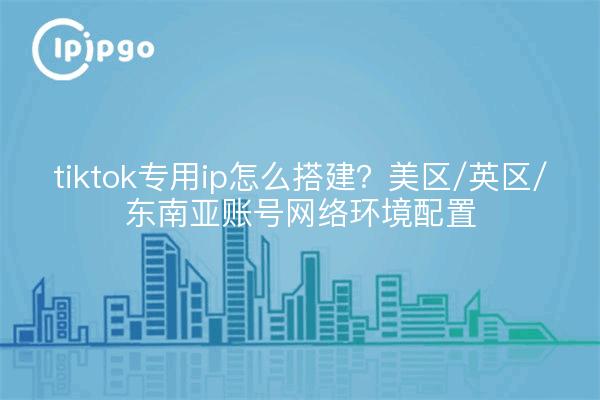 tiktok专用ip怎么搭建？美区/英区/东南亚账号网络环境配置
