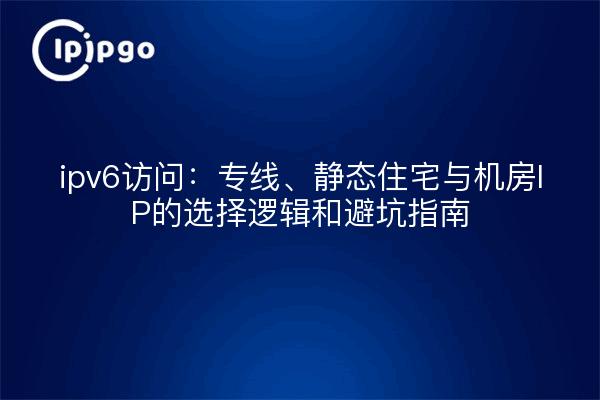 ipv6访问：专线、静态住宅与机房IP的选择逻辑和避坑指南