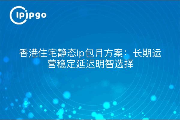 香港住宅静态ip包月方案:长期运营稳定延迟明智选择