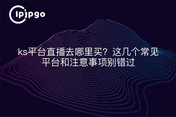 ks平台直播去哪里买?这几个常见平台和注意事项别错过