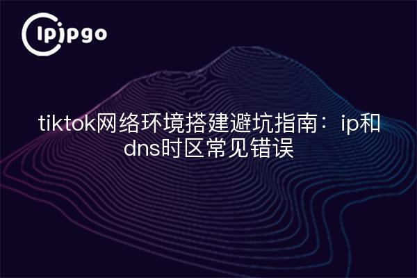tiktok网络环境搭建避坑指南:ip和dns时区常见错误