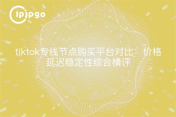 tiktok专线节点购买平台对比：价格延迟稳定性综合横评