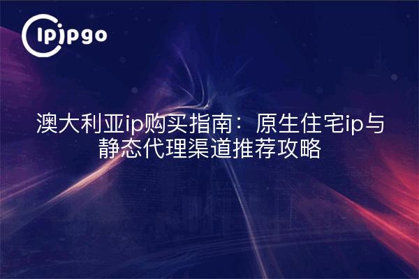 澳大利亚ip购买指南:原生住宅ip与静态代理渠道推荐攻略
