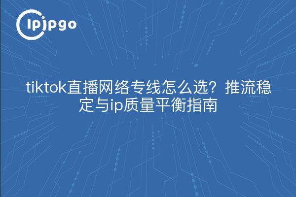 tiktok直播网络专线怎么选?推流稳定与ip质量平衡指南
