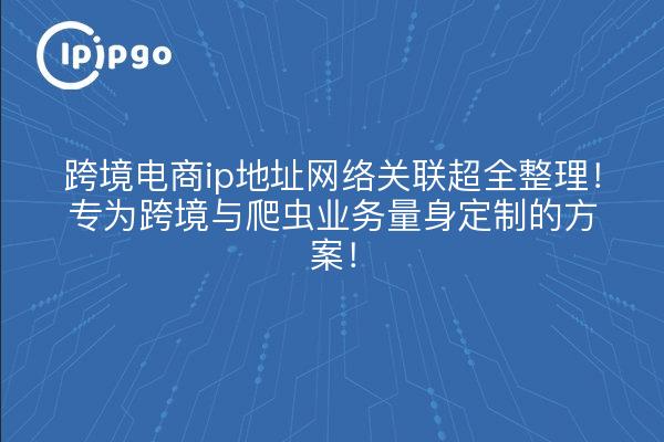 跨境电商ip地址网络关联超全整理!专为跨境与爬虫业务量身定制的方案!