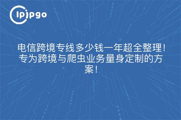 电信跨境专线多少钱一年超全整理!专为跨境与爬虫业务量身定制的方案!