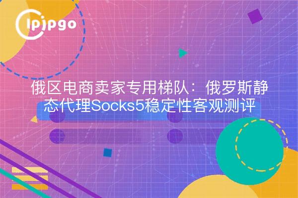 俄区电商卖家专用梯队:俄罗斯静态代理Socks5稳定性客观测评